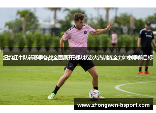 纽约红牛队新赛季备战全面展开球队状态火热训练全力冲刺季前目标