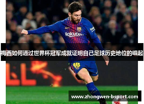 梅西如何通过世界杯冠军成就证明自己足球历史地位的崛起 梅西如何通过世界杯冠军成就证明自己足球历史地位的崛起