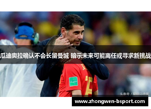 瓜迪奥拉确认不会长留曼城 暗示未来可能离任或寻求新挑战